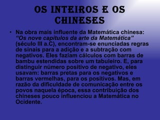 Os inteiros e os chineses Na obra mais influente da Matemática chinesa:  “Os nove capítulos da arte da Matemática”  (século III a.C), encontram-se enunciadas regras de sinais para a adição e a subtração com negativos. Eles faziam cálculos com barras de bambu estendidas sobre um tabuleiro. E, para distinguir número positivo de negativo, eles usavam: barras pretas para os negativos e barras vermelhas, para os positivos. Mas, em razão da dificuldade de comunicação entre os povos naquela época, essa contribuição dos chineses pouco influenciou a Matemática no Ocidente. 