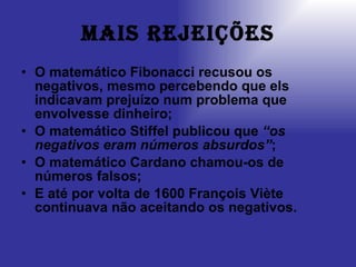 Mais rejeições O matemático Fibonacci recusou os negativos, mesmo percebendo que els indicavam prejuízo num problema que envolvesse dinheiro; O matemático Stiffel publicou que  “os negativos eram números absurdos” ; O matemático Cardano chamou-os de números falsos; E até por volta de 1600 François Viète continuava não aceitando os negativos. 