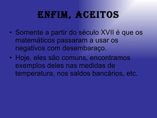 Enfim, aceitos Somente a partir do século XVII é que os matemáticos passaram a usar os negativos com desembaraço. Hoje, eles são comuns, encontramos exemplos deles nas medidas de temperatura, nos saldos bancários, etc. 