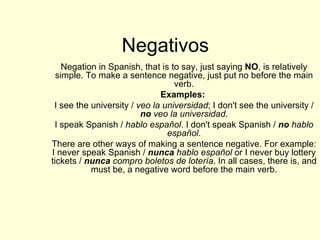 Negativos Negation in Spanish, that is to say, just saying  NO , is relatively simple. To make a sentence negative, just put no before the main verb. Examples:   I see the university /  veo la universidad ; I don't see the university /  no  veo la universidad . I speak Spanish /  hablo español . I don't speak Spanish /  no  hablo español . There are other ways of making a sentence negative. For example: I never speak Spanish /  nunca  hablo español  or I never buy lottery tickets /  nunca  compro boletos de lotería . In all cases, there is, and must be, a negative word before the main verb. 