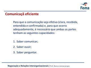 Comunicaçã eficiente
Negociação e Relações Interorganizacionais | Prof. Bianca Letzow Junges
Para que a comunicação seja efetiva (clara, recebida,
entendida e confirmada) e, para que ocorra
adequadamente, é necessário que ambas as partes
tenham as seguintes capacidades:
1. Saber comunicar;
2. Saber ouvir;
3. Saber perguntar.
 