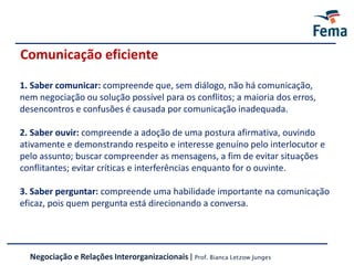 Comunicação eficiente
Negociação e Relações Interorganizacionais | Prof. Bianca Letzow Junges
1. Saber comunicar: compreende que, sem diálogo, não há comunicação,
nem negociação ou solução possível para os conflitos; a maioria dos erros,
desencontros e confusões é causada por comunicação inadequada.
2. Saber ouvir: compreende a adoção de uma postura afirmativa, ouvindo
ativamente e demonstrando respeito e interesse genuíno pelo interlocutor e
pelo assunto; buscar compreender as mensagens, a fim de evitar situações
conflitantes; evitar críticas e interferências enquanto for o ouvinte.
3. Saber perguntar: compreende uma habilidade importante na comunicação
eficaz, pois quem pergunta está direcionando a conversa.
 
