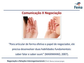 Comunicação X Negociação
Negociação e Relações Interorganizacionais | Prof. Bianca Letzow Junges
“Para articular de forma efetiva o papel de negociador, ele
precisa desenvolver duas habilidades fundamentais:
saber falar e saber ouvir.” (MAXIMIANO, 2007).
 