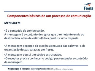 Componentes básicos de um processo de comunicação
MENSAGEM
•É o conteúdo da comunicação.
A mensagem é o conjunto de signos que o remetente envia ao
destinatário, a fim de estimulá-lo a produzir uma resposta.
•A mensagem depende da escolha adequada das palavras, e da
organização dessas palavras em frases.
•A mensagem possui um código estruturado.
•O receptor precisa conhecer o código para entender o conteúdo
da mensagem.
Negociação e Relações Interorganizacionais | Prof. Bianca Letzow Junges
 