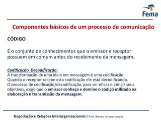 Componentes básicos de um processo de comunicação
CÓDIGO
É o conjunto de conhecimentos que o emissor e receptor
possuem em comum antes do recebimento da mensagem.
Codificação Decodificação:
A transformação de uma ideia em mensagem é uma codificação.
Quando o receptor recebe esta codificação ele está decodificando.
O processo de codificação/decodificação, para ser eficaz e atingir seus
objetivos, exige que o emissor conheça e domine o código utilizado na
elaboração e transmissão da mensagem.
Negociação e Relações Interorganizacionais | Prof. Bianca Letzow Junges
 