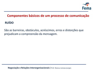 RUÍDO
São as barreiras, obstáculos, acréscimos, erros e distorções que
prejudicam a compreensão da mensagem.
Componentes básicos de um processo de comunicação
Negociação e Relações Interorganizacionais | Prof. Bianca Letzow Junges
 