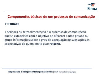FEEDBACK
Feedback ou retroalimentação é o processo de comunicação
que se estabelece com o objetivo de oferecer a uma pessoa ou
grupo informações sobre o grau de adequação de suas ações às
expectativas de quem emite esse retorno.
Componentes básicos de um processo de comunicação
Negociação e Relações Interorganizacionais | Prof. Bianca Letzow Junges
 