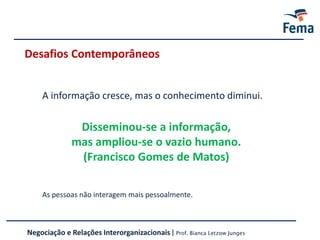 Desafios Contemporâneos
Vídeo AbraçoDisseminou-se a informação,
mas ampliou-se o vazio humano.
(Francisco Gomes de Matos)
As pessoas não interagem mais pessoalmente.
A informação cresce, mas o conhecimento diminui.
Negociação e Relações Interorganizacionais | Prof. Bianca Letzow Junges
 