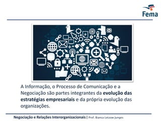 Negociação e Relações Interorganizacionais | Prof. Bianca Letzow Junges
A Informação, o Processo de Comunicação e a
Negociação são partes integrantes da evolução das
estratégias empresariais e da própria evolução das
organizações.
 