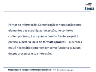 Negociação e Relações Interorganizacionais | Prof. Bianca Letzow Junges
Pensar na Informação, Comunicação e Negociação como
elementos das estratégias de gestão, no contexto
contemporâneo, é um grande desafio frente ao qual é
preciso superar a ideia de fórmulas prontas – superadas –
mas é necessário compreender como funciona cada um
desses processos e sua interação.
 