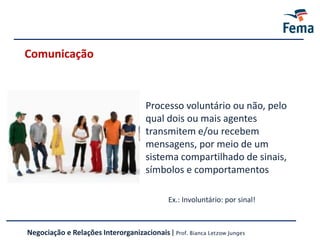 Comunicação
Processo voluntário ou não, pelo
qual dois ou mais agentes
transmitem e/ou recebem
mensagens, por meio de um
sistema compartilhado de sinais,
símbolos e comportamentos
Ex.: Involuntário: por sinal!
Negociação e Relações Interorganizacionais | Prof. Bianca Letzow Junges
 