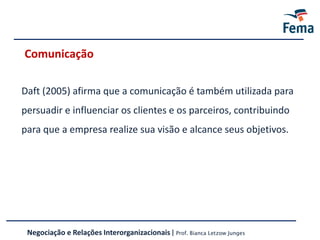 Comunicação
Daft (2005) afirma que a comunicação é também utilizada para
persuadir e influenciar os clientes e os parceiros, contribuindo
para que a empresa realize sua visão e alcance seus objetivos.
Negociação e Relações Interorganizacionais | Prof. Bianca Letzow Junges
 