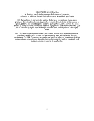 ELEMENTOSDO NEGÓCIO jurídico
a) Objetivo - manifestação desproporção Entre como Prestações
recíprocas, b) Subjetivo - inexperiência UO premente Necessidade fazer lesado
158. Os negócios de transmissão gratuita de bens ou remissão de dívida, se os
praticar o devedor já insolvente, ou por eles reduzido à insolvência, ainda quando o
ignore, poderão ser anulados pelos credores quirografários, como lesivos dos seus
direitos. § 1o Igual direito assiste aos credores cuja garantia se tornar insuficiente. § 2o
Só os credores que já o eram ao tempo daqueles atos podem pleitear a anulação
deles.
Art. 159. Serão igualmente anuláveis os contratos onerosos do devedor insolvente,
quando a insolvência for notória, ou houver motivo para ser conhecida do outro
contratante. Art. 164. Presumem-se, porém, de boa-fé e valem os negócios ordinários
indispensáveis à manutenção de estabelecimento mercantil, rural, ou industrial, ou à
subsistência do devedor e de sua família.
3
 