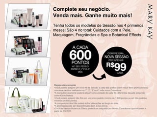 Complete seu negócio.
Venda mais. Ganhe muito mais!
Tenha todos os modelos de Sessão nos 4 primeiros
meses! São 4 no total: Cuidados com a Pele,
Maquiagem, Fragrâncias e Spa e Botanical Effects
Regras da promoção
•Você poderá adquirir um novo Kit de Sessão a cada 600 pontos (sem incluir itens promocionais)
nos seus pedidos realizados no 1º, 2º, 3º ou 4º mês como Consultora.
•A Consultora somente poderá adquirir uma unidade de cada Kit, diferentes daquele adquirido
como Kit de Beleza.
•Você poderá adquirir três Kits em um único pedido mínimo de 1.800 pontos ou em três pedidos
mínimos de 600 pontos.
•A composição dos Kits poderá sofrer alterações ao longo do mês.
•A promoção pode ser descontinuada sem aviso prévio.
•O Kit de Sessão Botanical Effects poderá ser adquirido por Novas Consultoras que iniciarem a
partir de 1/9/2013
 