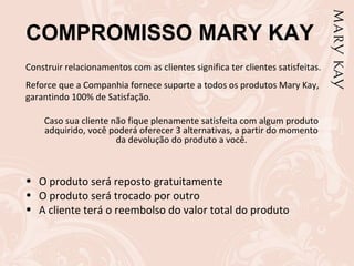 COMPROMISSO MARY KAY
Construir relacionamentos com as clientes significa ter clientes satisfeitas.
Reforce que a Companhia fornece suporte a todos os produtos Mary Kay,
garantindo 100% de Satisfação.
Caso sua cliente não fique plenamente satisfeita com algum produto
adquirido, você poderá oferecer 3 alternativas, a partir do momento
da devolução do produto a você.
• O produto será reposto gratuitamente
• O produto será trocado por outro
• A cliente terá o reembolso do valor total do produto
 