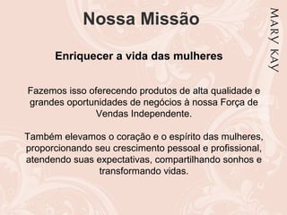 Nossa Missão
Enriquecer a vida das mulheres
Fazemos isso oferecendo produtos de alta qualidade e
grandes oportunidades de negócios à nossa Força de
Vendas Independente.
Também elevamos o coração e o espírito das mulheres,
proporcionando seu crescimento pessoal e profissional,
atendendo suas expectativas, compartilhando sonhos e
transformando vidas.
 