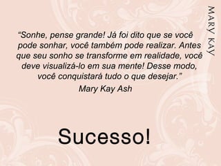 “Sonhe, pense grande! Já foi dito que se você
pode sonhar, você também pode realizar. Antes
que seu sonho se transforme em realidade, você
deve visualizá-lo em sua mente! Desse modo,
você conquistará tudo o que desejar.”
Mary Kay Ash
Sucesso!
 