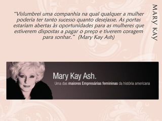 “Vislumbrei uma companhia na qual qualquer a mulher
poderia ter tanto sucesso quanto desejasse. As portas
estariam abertas às oportunidades para as mulheres que
estiverem dispostas a pagar o preço e tiverem coragem
para sonhar.” (Mary Kay Ash)
 