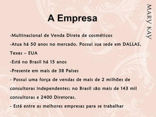 -Multinacional de Venda Direta de cosméticos
-Atua há 50 anos no mercado. Possui sua sede em DALLAS,
Texas – EUA
-Está no Brasil há 15 anos
-Presente em mais de 38 Países
- Possui uma força de vendas de mais de 2 milhões de
consultoras independentes; no Brasil são mais de 143 mil
consultoras e 2400 Diretoras.
- Está entre as melhores empresas para se trabalhar
A Empresa
 