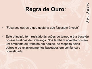 Regra de Ouro:
• “Faça aos outros o que gostaria que fizessem à você”
• Este princípio tem resistido às ações do tempo e é a base de
nossas Práticas de Liderança. Nós também acreditamos em
um ambiente de trabalho em equipe, de respeito pelos
outros e de relacionamentos baseados em confiança e
honestidade.
 