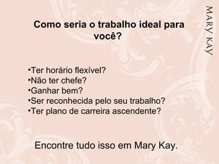 Como seria o trabalho ideal para
você?
•Ter horário flexível?
•Não ter chefe?
•Ganhar bem?
•Ser reconhecida pelo seu trabalho?
•Ter plano de carreira ascendente?
Encontre tudo isso em Mary Kay.
 