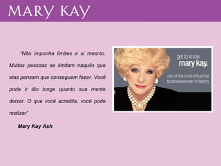 “ Não imponha limites a si mesmo. Muitas pessoas se limitam naquilo que elas pensam que conseguem fazer. Você pode ir tão longe quanto sua mente deixar. O que você acredita, você pode realizar” Mary Kay Ash   