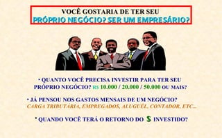 VOCÊ GOSTARIA DE TER SEU
 PRÓPRIO NE GÓC IO? SE R UM E MPRE SÁRIO?




   • QUANTO VOCÊ PRECISA INVESTIR PARA TER SEU
  PRÓPRIO NEGÓCIO? R$ 10.000 / 20.000 / 50.000 OU MAIS?

• JÁ PENSOU NOS GASTOS MENSAIS DE UM NEGÓCIO?
CARGA TRIBUTÁRIA, EMPREGADOS, ALUGUÉL, CONTADOR, ETC...

  • QUANDO VOCÊ TERÁ O RETORNO DO       $   INVESTIDO?
 