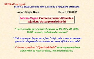 SEBRAE (artigos):
       SE RVIÇ O BRA SIL E IRO DE A POIO A MIC RO E PE QUE NA S E MPRE SA S

          Autor: Sergio Buaiz                       Data: 11/09/2003

            Sobram Vagas! C omece a pensar diferente e
                 seja dono do seu próprio Nariz!

        • Você acredita que é possível ganhar de R$ 500 a R$ 3000,
                   10000 ou mais, trabalhando em casa?

      • O desemprego chegou para ficar! Hoje, não se tem as mesmas
        garantias do passado e esta cada vez mais difícil o mercado!

       • Criou-se o produto “Oportunidade” para empreendedores
             autônomos de todos os tipos, sem descriminação!
 