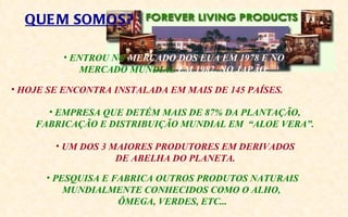 QUE M SOMOS?

         • ENTROU NO MERCADO DOS EUA EM 1978 E NO
            MERCADO MUNDIAL EM 1982, NO JAPÃO.

• HOJE SE ENCONTRA INSTALADA EM MAIS DE 145 PAÍSES.

      • EMPRESA QUE DETÉM MAIS DE 87% DA PLANTAÇÃO,
    FABRICAÇÃO E DISTRIBUIÇÃO MUNDIAL EM “ALOE VERA”.

        • UM DOS 3 MAIORES PRODUTORES EM DERIVADOS
                    DE ABELHA DO PLANETA.

      • PESQUISA E FABRICA OUTROS PRODUTOS NATURAIS
          MUNDIALMENTE CONHECIDOS COMO O ALHO,
                    ÔMEGA, VERDES, ETC...
 