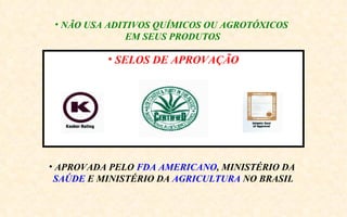 • NÃO USA ADITIVOS QUÍMICOS OU AGROTÓXICOS
               EM SEUS PRODUTOS

          • SELOS DE APROVAÇÃO




• APROVADA PELO FDA AMERICANO, MINISTÉRIO DA
 SAÚDE E MINISTÉRIO DA AGRICULTURA NO BRASIL
 