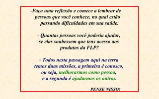 -Faça uma reflexão e comece a lembrar de
  pessoas que você conhece, no qual estão
    passando dificuldades em sua saúde.

   - Quantas pessoas você poderia ajudar,
    se elas soubessem que tens acesso aos
               produtos da FLP?

   - Todos nesta passagem aqui na terra
 temos duas missões, a primeira é conosco,
    ou seja, melhorarmos como pessoa,
     e a segunda é ajudarmos os outros.

                           PENSE NISSO!
 