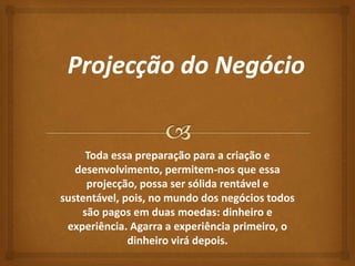 Toda essa preparação para a criação e 
desenvolvimento, permitem-nos que essa 
projecção, possa ser sólida rentável e 
sustentável, pois, no mundo dos negócios todos 
são pagos em duas moedas: dinheiro e 
experiência. Agarra a experiência primeiro, o 
dinheiro virá depois. 
 