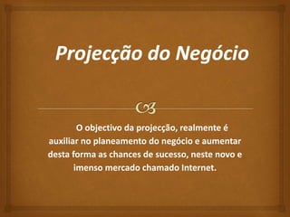 O objectivo da projecção, realmente é 
auxiliar no planeamento do negócio e aumentar 
desta forma as chances de sucesso, neste novo e 
imenso mercado chamado Internet. 
 