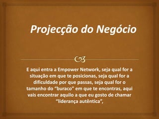 E aqui entra a Empower Network, seja qual for a 
situação em que te posicionas, seja qual for a 
dificuldade por que passas, seja qual for o 
tamanho do “buraco” em que te encontras, aqui 
vais encontrar aquilo a que eu gosto de chamar 
“liderança autêntica”, 
 