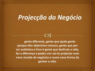 gente diferente, gente que ajuda gente 
porque têm objectivos comuns, gente que por 
ser autêntica e livre é gente que desfruta a vida, 
faz a diferença e podes crer vai-te projectar num 
novo mundo de negócios e numa nova forma de 
ganhar a vida. 
 