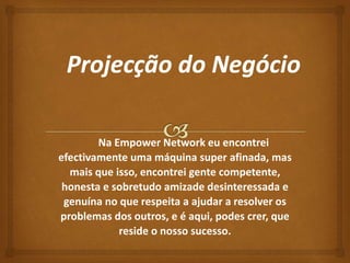Na Empower Network eu encontrei 
efectivamente uma máquina super afinada, mas 
mais que isso, encontrei gente competente, 
honesta e sobretudo amizade desinteressada e 
genuína no que respeita a ajudar a resolver os 
problemas dos outros, e é aqui, podes crer, que 
reside o nosso sucesso. 
 