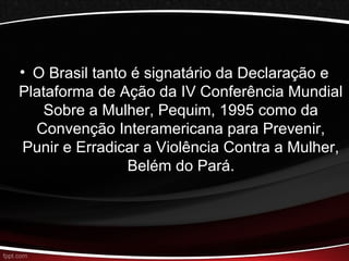 • O Brasil tanto é signatário da Declaração e 
Plataforma de Ação da IV Conferência Mundial 
Sobre a Mulher, Pequim, 1995 como da 
Convenção Interamericana para Prevenir, 
Punir e Erradicar a Violência Contra a Mulher, 
Belém do Pará. 
 