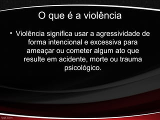 O que é a violência 
• Violência significa usar a agressividade de 
forma intencional e excessiva para 
ameaçar ou cometer algum ato que 
resulte em acidente, morte ou trauma 
psicológico. 
 