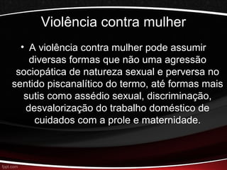 Violência contra mulher 
• A violência contra mulher pode assumir 
diversas formas que não uma agressão 
sociopática de natureza sexual e perversa no 
sentido piscanalítico do termo, até formas mais 
sutis como assédio sexual, discriminação, 
desvalorização do trabalho doméstico de 
cuidados com a prole e maternidade. 
 