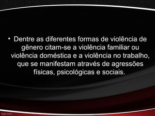 • Dentre as diferentes formas de violência de 
gênero citam-se a violência familiar ou 
violência doméstica e a violência no trabalho, 
que se manifestam através de agressões 
físicas, psicológicas e sociais. 
 