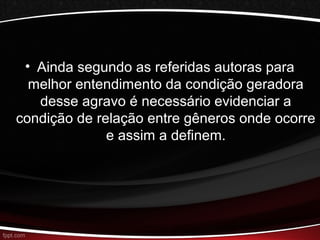 • Ainda segundo as referidas autoras para 
melhor entendimento da condição geradora 
desse agravo é necessário evidenciar a 
condição de relação entre gêneros onde ocorre 
e assim a definem. 
 