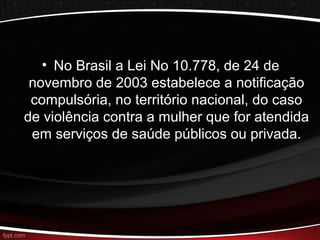 • No Brasil a Lei No 10.778, de 24 de 
novembro de 2003 estabelece a notificação 
compulsória, no território nacional, do caso 
de violência contra a mulher que for atendida 
em serviços de saúde públicos ou privada. 
 