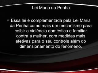 Lei Maria da Penha 
• Essa lei é complementada pela Lei Maria 
da Penha como mais um mecanismo para 
coibir a violência doméstica e familiar 
contra a mulher, com medidas mais 
efetivas para o seu controle além do 
dimensionamento do fenômeno. 
 