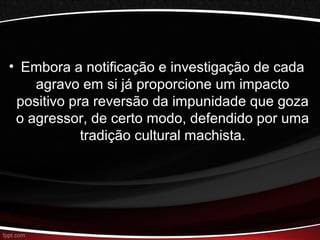 • Embora a notificação e investigação de cada 
agravo em si já proporcione um impacto 
positivo pra reversão da impunidade que goza 
o agressor, de certo modo, defendido por uma 
tradição cultural machista. 
 