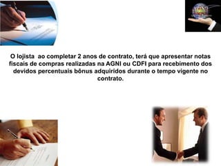 O lojista ao completar 2 anos de contrato, terá que apresentar notas
fiscais de compras realizadas na AGNI ou CDFI para recebimento dos
  devidos percentuais bônus adquiridos durante o tempo vigente no
                              contrato.
 