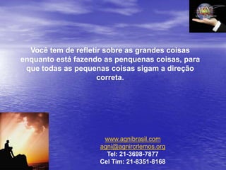 Você tem de refletir sobre as grandes coisas
enquanto está fazendo as penquenas coisas, para
 que todas as pequenas coisas sigam a direção
                     correta.




                     www.agnibrasil.com
                    agni@agnircrlemos.org
                      Tel: 21-3698-7877
                    Cel Tim: 21-8351-8168
 