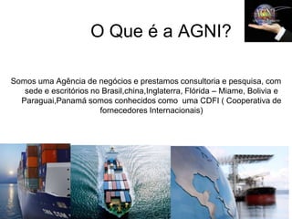 O Que é a AGNI?

Somos uma Agência de negócios e prestamos consultoria e pesquisa, com
   sede e escritórios no Brasil,china,Inglaterra, Flórida – Miame, Bolivia e
  Paraguai,Panamá somos conhecidos como uma CDFI ( Cooperativa de
                        fornecedores Internacionais)
 