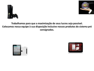 Trabalhamos para que a maximização de seus lucros seja possível.
Colocamos nossa equipe à sua disposição inclusive nossos produtos do sistema pré
                                 consignados.
 
