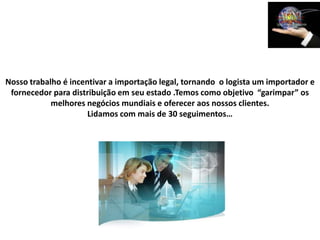 Nosso trabalho é incentivar a importação legal, tornando o logista um importador e
 fornecedor para distribuição em seu estado .Temos como objetivo “garimpar” os
            melhores negócios mundiais e oferecer aos nossos clientes.
                      Lidamos com mais de 30 seguimentos…
 