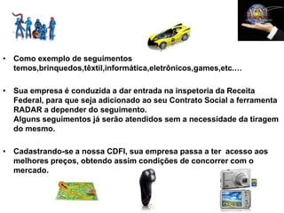 • Como exemplo de seguimentos
  temos,brinquedos,têxtil,informática,eletrônicos,games,etc.…

• Sua empresa é conduzida a dar entrada na inspetoria da Receita
  Federal, para que seja adicionado ao seu Contrato Social a ferramenta
  RADAR a depender do seguimento.
  Alguns seguimentos já serão atendidos sem a necessidade da tiragem
  do mesmo.

• Cadastrando-se a nossa CDFI, sua empresa passa a ter acesso aos
  melhores preços, obtendo assim condições de concorrer com o
  mercado.
 